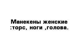 Манекены женские :торс, ноги ,голова.